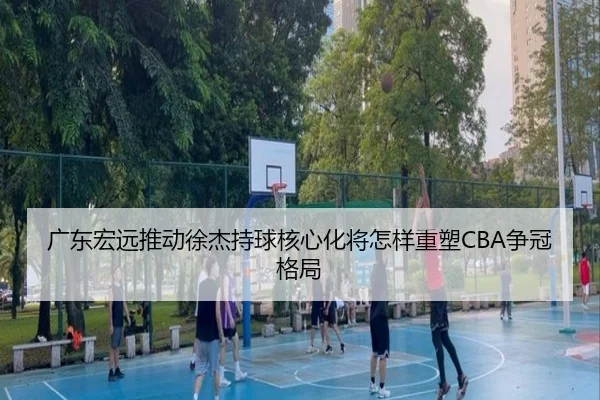 广东宏远推动徐杰持球核心化将怎样重塑CBA争冠格局
