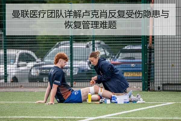 曼联医疗团队详解卢克肖反复受伤隐患与恢复管理难题
