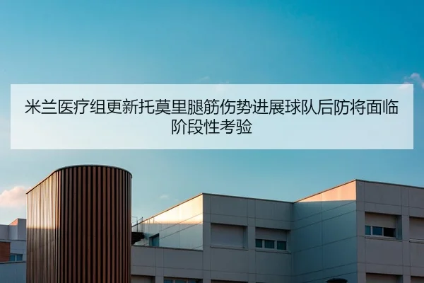 米兰医疗组更新托莫里腿筋伤势进展球队后防将面临阶段性考验
